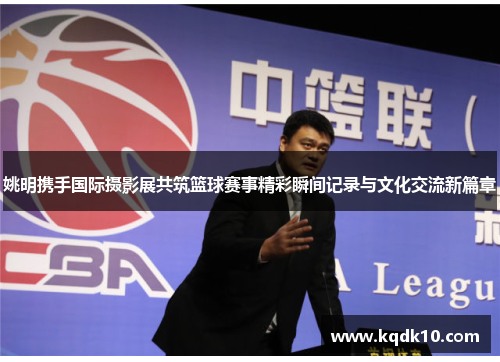 姚明携手国际摄影展共筑篮球赛事精彩瞬间记录与文化交流新篇章