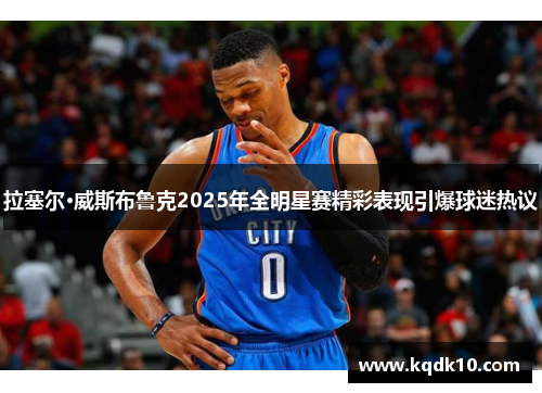 拉塞尔·威斯布鲁克2025年全明星赛精彩表现引爆球迷热议