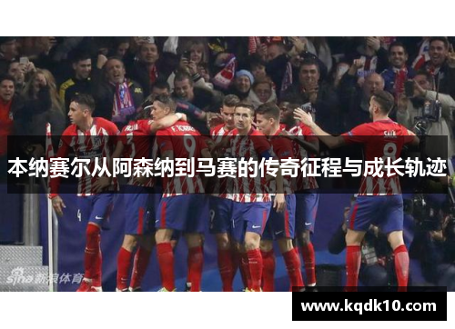 本纳赛尔从阿森纳到马赛的传奇征程与成长轨迹