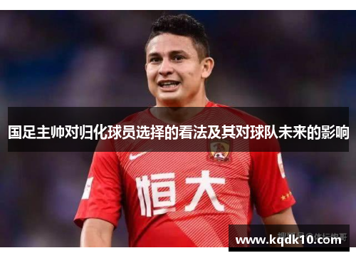 国足主帅对归化球员选择的看法及其对球队未来的影响